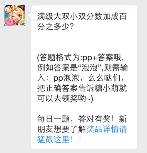 全民泡泡大战12月17日每日一题 玩家们在关注全民泡泡大战微信公众号后，可以参加每日一题的活动，答对就可以获得神秘奖励！而今天12月17日全民泡泡大战每日一题是：满级大双小双分数加成百分之多少？接下来就将为玩家们揭晓答案！ (1)